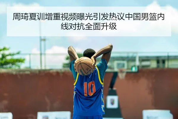 周琦夏训增重视频曝光引发热议中国男篮内线对抗全面升级