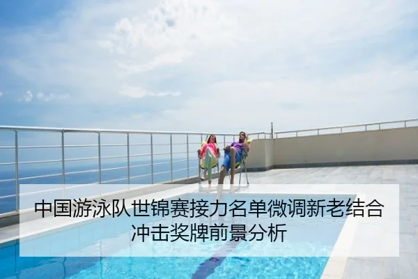 中国游泳队世锦赛接力名单微调新老结合冲击奖牌前景分析