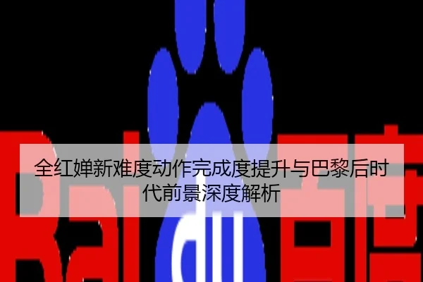 全红婵新难度动作完成度提升与巴黎后时代前景深度解析