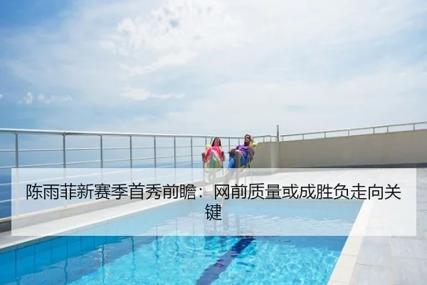 陈雨菲新赛季首秀前瞻：网前质量或成胜负走向关键