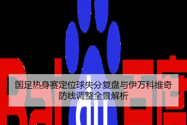 国足热身赛定位球失分复盘与伊万科维奇防线调整全景解析